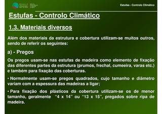 M i n i s t é r i o d a
A g r i c u l t u r a ,
do Desenvolvimento
Rural e das Pescas
DRAALG
Direcção Regional
de Agricultura
do Algarve
Estufas - Controlo Climático
M i n i s t é r i o d a
A g r i c u l t u r a ,
do Desenvolvimento
Rural e das Pescas
DRAALG
Direcção Regional
de Agricultura
do Algarve
Estufas - Controlo Climático
Estufas - Controlo Climático
1.3. Materiais diversos
Além dos materiais da estrutura e cobertura utilizamAlém dos materiais da estrutura e cobertura utilizam--se muitos outros,se muitos outros,
sendo de referir os seguintes:sendo de referir os seguintes:
a)a) -- PregosPregos
Os pregos usamOs pregos usam--se nas estufas de madeira como elemento de fixaçãose nas estufas de madeira como elemento de fixação
das diferentes partes da estrutura (prumos, frechal, cumeeira, vdas diferentes partes da estrutura (prumos, frechal, cumeeira, varasaras etcetc.).)
e também para fixação das coberturas.e também para fixação das coberturas.
•• Normalmente usamNormalmente usam--se pregos quadrados, cujo tamanho e diâmetrose pregos quadrados, cujo tamanho e diâmetro
variam com a espessura das madeiras a ligar;variam com a espessura das madeiras a ligar;
•• Para fixação dos plásticos da cobertura utilizamPara fixação dos plásticos da cobertura utilizam--se os de menorse os de menor
tamanho, geralmente “4 x 14” ou “13 x 15”, pregados sobre ripatamanho, geralmente “4 x 14” ou “13 x 15”, pregados sobre ripa dede
madeira.madeira.
 
