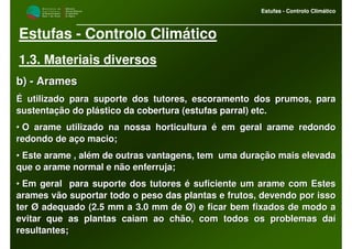 M i n i s t é r i o d a
A g r i c u l t u r a ,
do Desenvolvimento
Rural e das Pescas
DRAALG
Direcção Regional
de Agricultura
do Algarve
Estufas - Controlo Climático
M i n i s t é r i o d a
A g r i c u l t u r a ,
do Desenvolvimento
Rural e das Pescas
DRAALG
Direcção Regional
de Agricultura
do Algarve
Estufas - Controlo Climático
Estufas - Controlo Climático
1.3. Materiais diversos
b)b) -- AramesArames
É utilizado para suporte dos tutores, escoramento dos prumos, paÉ utilizado para suporte dos tutores, escoramento dos prumos, parara
sustentação do plástico da cobertura (estufas parral)sustentação do plástico da cobertura (estufas parral) etcetc..
•• O arame utilizado na nossa horticultura é em geral arame redondO arame utilizado na nossa horticultura é em geral arame redondoo
redondo de aço macio;redondo de aço macio;
•• Este arame , além de outras vantagens, tem uma duração mais elEste arame , além de outras vantagens, tem uma duração mais elevadaevada
que o arame normal e não enferruja;que o arame normal e não enferruja;
•• Em geral para suporte dos tutores é suficiente um arame com EsEm geral para suporte dos tutores é suficiente um arame com Estestes
arames vão suportar todo o peso das plantas e frutos, devendo poarames vão suportar todo o peso das plantas e frutos, devendo por issor isso
ter Ø adequado (2.5 mm a 3.0 mm de Ø) e ficar bem fixados de modter Ø adequado (2.5 mm a 3.0 mm de Ø) e ficar bem fixados de modo ao a
evitar que as plantas caiam ao chão, com todos os problemas daíevitar que as plantas caiam ao chão, com todos os problemas daí
resultantes;resultantes;
 