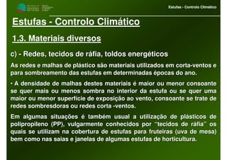 M i n i s t é r i o d a
A g r i c u l t u r a ,
do Desenvolvimento
Rural e das Pescas
DRAALG
Direcção Regional
de Agricultura
do Algarve
Estufas - Controlo Climático
M i n i s t é r i o d a
A g r i c u l t u r a ,
do Desenvolvimento
Rural e das Pescas
DRAALG
Direcção Regional
de Agricultura
do Algarve
Estufas - Controlo Climático
Estufas - Controlo Climático
1.3. Materiais diversos
c)c) -- Redes, tecidos de ráfia, toldos energéticosRedes, tecidos de ráfia, toldos energéticos
As redes e malhas de plástico são materiais utilizados em cortaAs redes e malhas de plástico são materiais utilizados em corta--ventos eventos e
para sombreamento das estufas em determinadas épocas do ano.para sombreamento das estufas em determinadas épocas do ano.
•• A densidade de malhas destes materiais é maior ou menor consoanA densidade de malhas destes materiais é maior ou menor consoantete
se quer mais ou menos sombra no interior da estufa ou se quer umse quer mais ou menos sombra no interior da estufa ou se quer umaa
maior ou menor superfície de exposição ao vento, consoante se trmaior ou menor superfície de exposição ao vento, consoante se trate deate de
redes sombresdoras ou redes cortaredes sombresdoras ou redes corta --ventos.ventos.
Em algumas situações é também usual a utilização de plásticos deEm algumas situações é também usual a utilização de plásticos de
polipropileno (PP), vulgarmente conhecidos por “tecidos de ráfiapolipropileno (PP), vulgarmente conhecidos por “tecidos de ráfia” os” os
quais se utilizam na cobertura de estufas para fruteiras (uva dequais se utilizam na cobertura de estufas para fruteiras (uva de mesa)mesa)
bem como nas saias e janelas de algumas estufas de horticultura.bem como nas saias e janelas de algumas estufas de horticultura.
 