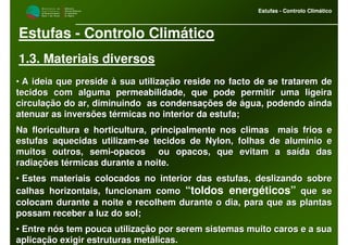 M i n i s t é r i o d a
A g r i c u l t u r a ,
do Desenvolvimento
Rural e das Pescas
DRAALG
Direcção Regional
de Agricultura
do Algarve
Estufas - Controlo Climático
M i n i s t é r i o d a
A g r i c u l t u r a ,
do Desenvolvimento
Rural e das Pescas
DRAALG
Direcção Regional
de Agricultura
do Algarve
Estufas - Controlo Climático
Estufas - Controlo Climático
1.3. Materiais diversos
•• A ideia que preside à sua utilização reside no facto de se tratA ideia que preside à sua utilização reside no facto de se tratarem dearem de
tecidos com alguma permeabilidade, que pode permitir uma ligeiratecidos com alguma permeabilidade, que pode permitir uma ligeira
circulação do ar, diminuindo as condensações de água, podendo acirculação do ar, diminuindo as condensações de água, podendo aindainda
atenuar as inversões térmicas no interior da estufa;atenuar as inversões térmicas no interior da estufa;
Na floricultura e horticultura, principalmente nos climas maisNa floricultura e horticultura, principalmente nos climas mais frios efrios e
estufas aquecidas utilizamestufas aquecidas utilizam--se tecidos de Nylon, folhas de alumínio ese tecidos de Nylon, folhas de alumínio e
muitos outros, semimuitos outros, semi--opacos ou opacos, que evitam a saída dasopacos ou opacos, que evitam a saída das
radiações térmicas durante a noite.radiações térmicas durante a noite.
•• Estes materiais colocados no interior das estufas, deslizando sEstes materiais colocados no interior das estufas, deslizando sobreobre
calhas horizontais, funcionam comocalhas horizontais, funcionam como “toldos energéticos” que seque se
colocam durante a noite e recolhem durante o dia, para que as plcolocam durante a noite e recolhem durante o dia, para que as plantasantas
possam receber a luz do sol;possam receber a luz do sol;
•• Entre nós tem pouca utilização por serem sistemas muito caros eEntre nós tem pouca utilização por serem sistemas muito caros e a suaa sua
aplicação exigir estruturas metálicas.aplicação exigir estruturas metálicas.
 