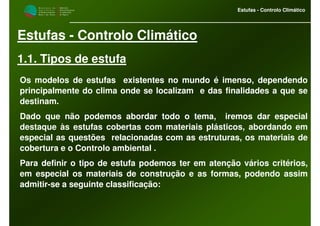 M i n i s t é r i o d a
A g r i c u l t u r a ,
do Desenvolvimento
Rural e das Pescas
DRAALG
Direcção Regional
de Agricultura
do Algarve
Estufas - Controlo Climático
Estufas - Controlo Climático
1.1. Tipos de estufa
Os modelos de estufas existentes no mundo é imenso, dependendo
principalmente do clima onde se localizam e das finalidades a que se
destinam.
Dado que não podemos abordar todo o tema, iremos dar especial
destaque às estufas cobertas com materiais plásticos, abordando em
especial as questões relacionadas com as estruturas, os materiais de
cobertura e o Controlo ambiental .
Para definir o tipo de estufa podemos ter em atenção vários critérios,
em especial os materiais de construção e as formas, podendo assim
admitir-se a seguinte classificação:
 