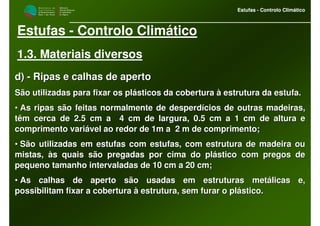 M i n i s t é r i o d a
A g r i c u l t u r a ,
do Desenvolvimento
Rural e das Pescas
DRAALG
Direcção Regional
de Agricultura
do Algarve
Estufas - Controlo Climático
M i n i s t é r i o d a
A g r i c u l t u r a ,
do Desenvolvimento
Rural e das Pescas
DRAALG
Direcção Regional
de Agricultura
do Algarve
Estufas - Controlo Climático
Estufas - Controlo Climático
1.3. Materiais diversos
d)d) -- Ripas e calhas de apertoRipas e calhas de aperto
São utilizadas para fixar os plásticos da cobertura à estruturaSão utilizadas para fixar os plásticos da cobertura à estrutura da estufa.da estufa.
•• As ripas são feitas normalmente de desperdícios de outras madeiAs ripas são feitas normalmente de desperdícios de outras madeiras,ras,
têm cerca de 2.5 cm a 4 cm de largura, 0.5 cm a 1 cm de alturatêm cerca de 2.5 cm a 4 cm de largura, 0.5 cm a 1 cm de altura ee
comprimento variável ao redor de 1m a 2 m de comprimento;comprimento variável ao redor de 1m a 2 m de comprimento;
•• São utilizadas em estufas com estufas, com estrutura de madeiraSão utilizadas em estufas com estufas, com estrutura de madeira ouou
mistas, às quais são pregadas por cima do plástico com pregos demistas, às quais são pregadas por cima do plástico com pregos de
pequeno tamanho intervaladas de 10 cm a 20 cm;pequeno tamanho intervaladas de 10 cm a 20 cm;
•• As calhas de aperto são usadas em estruturas metálicas e,As calhas de aperto são usadas em estruturas metálicas e,
possibilitam fixar a cobertura à estrutura, sem furar o plásticopossibilitam fixar a cobertura à estrutura, sem furar o plástico..
 