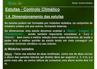 M i n i s t é r i o d a
A g r i c u l t u r a ,
do Desenvolvimento
Rural e das Pescas
DRAALG
Direcção Regional
de Agricultura
do Algarve
Estufas - Controlo Climático
M i n i s t é r i o d a
A g r i c u l t u r a ,
do Desenvolvimento
Rural e das Pescas
DRAALG
Direcção Regional
de Agricultura
do Algarve
Estufas - Controlo Climático
Estufas - Controlo Climático
1.4. Dimensionamento das estufas
As estufas podem ser formadas por módulos isolados, ou conjuntosAs estufas podem ser formadas por módulos isolados, ou conjuntos dede
módulos unidos uns aos outros, formando baterias.módulos unidos uns aos outros, formando baterias.
Ao dimensionar uma estufa devemos analisar aAo dimensionar uma estufa devemos analisar a “Altura”, “Largura” e“Altura”, “Largura” e
“Comprimento”“Comprimento”, sendo também importante considerar a, sendo também importante considerar a “Área e“Área e
Volume”Volume”,, bem como a melhor relação entre estes elementos, de modo abem como a melhor relação entre estes elementos, de modo a
poder tirar o melhor partido da estufa tendo em vista conseguirpoder tirar o melhor partido da estufa tendo em vista conseguir umum
eficiente Controlo climático no seu interior.eficiente Controlo climático no seu interior.
a) Módulos isoladosa) Módulos isolados
AlturaAltura -- Tanto nas estufas de abas rectilíneas como nas de abas curvasTanto nas estufas de abas rectilíneas como nas de abas curvas
a altura das paredes laterais (pé direito) deve ser superior aa altura das paredes laterais (pé direito) deve ser superior a 2. 3 m, e a2. 3 m, e a
parte mais alta, ao centro (altura da cumeeira) uma altura acimaparte mais alta, ao centro (altura da cumeeira) uma altura acima dos 3.8dos 3.8
m.m.
 