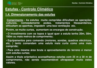 M i n i s t é r i o d a
A g r i c u l t u r a ,
do Desenvolvimento
Rural e das Pescas
DRAALG
Direcção Regional
de Agricultura
do Algarve
Estufas - Controlo Climático
M i n i s t é r i o d a
A g r i c u l t u r a ,
do Desenvolvimento
Rural e das Pescas
DRAALG
Direcção Regional
de Agricultura
do Algarve
Estufas - Controlo Climático
Estufas - Controlo Climático
1.4. Dimensionamento das estufas
ComprimentoComprimento -- As estufas muito compridas dificultam as operaçõesAs estufas muito compridas dificultam as operações
culturais, nomeadamente podas, tratamentos fitossanitários,culturais, nomeadamente podas, tratamentos fitossanitários,
dificultam as apanhas, impedem uma boa ventilação etc.dificultam as apanhas, impedem uma boa ventilação etc.
Porém, se muito curtas, aumentam os encargos de construção.Porém, se muito curtas, aumentam os encargos de construção.
•• O investimento com os topos é igual quer a estufa tenha 20m, 50O investimento com os topos é igual quer a estufa tenha 20m, 50m,m,
100m ou mais metros de comprimento;100m ou mais metros de comprimento;
•• Equipamentos para comando (motores, sondas, quadros eléctricos,Equipamentos para comando (motores, sondas, quadros eléctricos,
etcetc, ) tanto comandam uma estufa mais curta como uma mais, ) tanto comandam uma estufa mais curta como uma mais
comprida;comprida;
•• Para uma mesma área bruta o aproveitamento do terreno é menorPara uma mesma área bruta o aproveitamento do terreno é menor
com estufas curtas;com estufas curtas;
Assim a título orientativo aconselhamos estufas com 25 m a 30 mAssim a título orientativo aconselhamos estufas com 25 m a 30 m dede
comprimento, não sendo recomendável ultrapassar muito estescomprimento, não sendo recomendável ultrapassar muito estes
valores.valores.
 