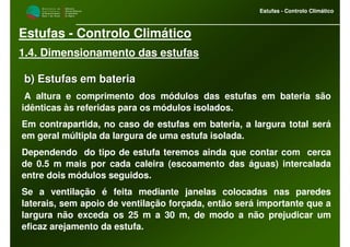 M i n i s t é r i o d a
A g r i c u l t u r a ,
do Desenvolvimento
Rural e das Pescas
DRAALG
Direcção Regional
de Agricultura
do Algarve
Estufas - Controlo Climático
M i n i s t é r i o d a
A g r i c u l t u r a ,
do Desenvolvimento
Rural e das Pescas
DRAALG
Direcção Regional
de Agricultura
do Algarve
Estufas - Controlo Climático
Estufas - Controlo Climático
1.4. Dimensionamento das estufas
b) Estufas em bateriab) Estufas em bateria
A altura e comprimento dos módulos das estufas em bateria são
idênticas às referidas para os módulos isolados.
Em contrapartida, no caso de estufas em bateria, a largura total será
em geral múltipla da largura de uma estufa isolada.
Dependendo do tipo de estufa teremos ainda que contar com cerca
de 0.5 m mais por cada caleira (escoamento das águas) intercalada
entre dois módulos seguidos.
Se a ventilação é feita mediante janelas colocadas nas paredes
laterais, sem apoio de ventilação forçada, então será importante que a
largura não exceda os 25 m a 30 m, de modo a não prejudicar um
eficaz arejamento da estufa.
 