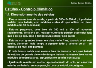 M i n i s t é r i o d a
A g r i c u l t u r a ,
do Desenvolvimento
Rural e das Pescas
DRAALG
Direcção Regional
de Agricultura
do Algarve
Estufas - Controlo Climático
M i n i s t é r i o d a
A g r i c u l t u r a ,
do Desenvolvimento
Rural e das Pescas
DRAALG
Direcção Regional
de Agricultura
do Algarve
Estufas - Controlo Climático
Estufas - Controlo Climático
1.4. Dimensionamento das estufas
• Para a mesma área de estufa, a partir de 500m2- 600m2 , é preferível
instalar uma bateria, com módulos curtos do que utilizar um único
módulo com 50 m ou mais;
• Estufas pequenas, com área de 200 m2 a 300 m2 aquecem
rapidamente, ao raiar o sol, mas por outro lado perdem esse calor logo
que o sol se põe, caso a temperatura exterior seja baixa;
• Estufas com grandes áreas, em dias muito frios, quando o sol está
oculto, demoram mais tempo a aquecer todo o volume de ar , em
especial ao nível das plantas;
• É mais barato cobrir uma mesma área de terrenos com uma bateria
de estufas de grande dimensão do que instalar na mesma área vários
módulos de reduzida área, agrupados em estufas contíguas;
• Igualmente resulta um melhor aproveitamento do solo, no caso das
estufas em bateria, em comparação com os módulos contíguos.
 