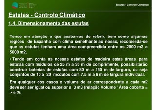 M i n i s t é r i o d a
A g r i c u l t u r a ,
do Desenvolvimento
Rural e das Pescas
DRAALG
Direcção Regional
de Agricultura
do Algarve
Estufas - Controlo Climático
M i n i s t é r i o d a
A g r i c u l t u r a ,
do Desenvolvimento
Rural e das Pescas
DRAALG
Direcção Regional
de Agricultura
do Algarve
Estufas - Controlo Climático
Estufas - Controlo Climático
1.4. Dimensionamento das estufas
Tendo em atenção o que acabamos de referir, bem como algumas
regiões de Espanha com clima semelhante ao nosso, recomenda-se
que as estufas tenham uma área compreendida entre os 2000 m2 a
5000 m2.
• Tendo em conta as nossas estufas de madeira estas áreas, para
estufas com módulos de 25 m a 30 m de comprimento, possibilitarão
construir baterias de estufas com 80 m a 160 m de largura, ou seja
conjuntos de 10 a 20 módulos com 7.5 m a 8 m de largura individual.
Em qualquer dos casos o volume de ar correspondente a cada m2
deve ser ser igual ou superior a 3 m3 (relação Volume / Área coberta =
> a 3).
 