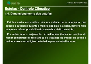 M i n i s t é r i o d a
A g r i c u l t u r a ,
do Desenvolvimento
Rural e das Pescas
DRAALG
Direcção Regional
de Agricultura
do Algarve
Estufas - Controlo Climático
M i n i s t é r i o d a
A g r i c u l t u r a ,
do Desenvolvimento
Rural e das Pescas
DRAALG
Direcção Regional
de Agricultura
do Algarve
Estufas - Controlo Climático
Estufas - Controlo Climático
1.4. Dimensionamento das estufas
• Estufas assim construídas, têm um volume de ar adequado, que
aquece o suficiente durante a maioria dos dias e, à noite, demora mais
tempo a arrefecer possibilitando um melhor efeito de estufa;
• Por outro lado o arejamento é melhorado (linhas no sentido do
menor comprimento), facilitam-se os trabalhos no interior da estufa e
melhoram-se as condições de trabalho para os trabalhadores.
 