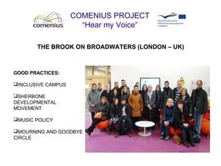 COMENIUS PROJECT
“Hear my Voice”
THE BROOK ON BROADWATERS (LONDON – UK)
GOOD PRACTICES:
INCLUSIVE CAMPUS
SHERBONE
DEVELOPMENTAL
MOVEMENT
MUSIC POLICY
MOURNING AND GOODBYE
CIRCLE
 