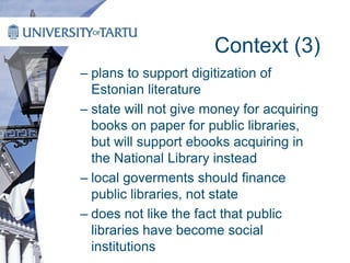 Context (3)
– plans to support digitization of
Estonian literature
– state will not give money for acquiring
books on paper for public libraries,
but will support ebooks acquiring in
the National Library instead
– local goverments should finance
public libraries, not state
– does not like the fact that public
libraries have become social
institutions
 