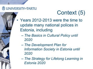 Context (5)
• Years 2012-2013 were the time to
update many national polices in
Estonia, including
– The Basics in Cultural Policy until
2020
– The Development Plan for
Information Society in Estonia until
2020
– The Strategy for Lifelong Learning in
Estonia 2020
 