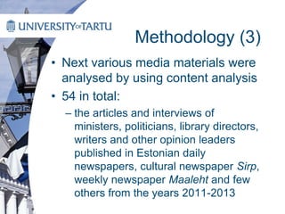 Methodology (3)
• Next various media materials were
analysed by using content analysis
• 54 in total:
– the articles and interviews of
ministers, politicians, library directors,
writers and other opinion leaders
published in Estonian daily
newspapers, cultural newspaper Sirp,
weekly newspaper Maaleht and few
others from the years 2011-2013
 