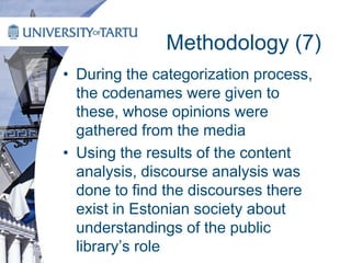 Methodology (7)
• During the categorization process,
the codenames were given to
these, whose opinions were
gathered from the media
• Using the results of the content
analysis, discourse analysis was
done to find the discourses there
exist in Estonian society about
understandings of the public
library’s role
 