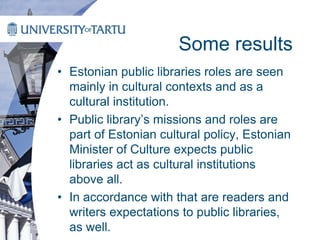 Some results
• Estonian public libraries roles are seen
mainly in cultural contexts and as a
cultural institution.
• Public library’s missions and roles are
part of Estonian cultural policy, Estonian
Minister of Culture expects public
libraries act as cultural institutions
above all.
• In accordance with that are readers and
writers expectations to public libraries,
as well.
 