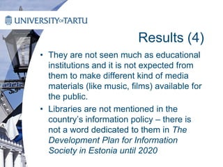 Results (4)
• They are not seen much as educational
institutions and it is not expected from
them to make different kind of media
materials (like music, films) available for
the public.
• Libraries are not mentioned in the
country’s information policy – there is
not a word dedicated to them in The
Development Plan for Information
Society in Estonia until 2020
 
