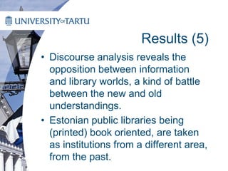 Results (5)
• Discourse analysis reveals the
opposition between information
and library worlds, a kind of battle
between the new and old
understandings.
• Estonian public libraries being
(printed) book oriented, are taken
as institutions from a different area,
from the past.
 