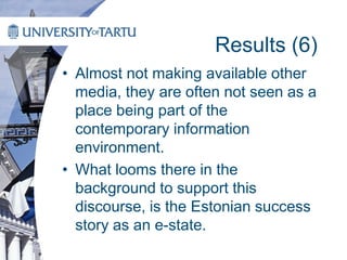 Results (6)
• Almost not making available other
media, they are often not seen as a
place being part of the
contemporary information
environment.
• What looms there in the
background to support this
discourse, is the Estonian success
story as an e-state.
 