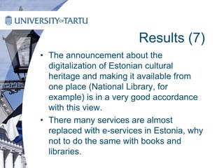 Results (7)
• The announcement about the
digitalization of Estonian cultural
heritage and making it available from
one place (National Library, for
example) is in a very good accordance
with this view.
• There many services are almost
replaced with e-services in Estonia, why
not to do the same with books and
libraries.
 