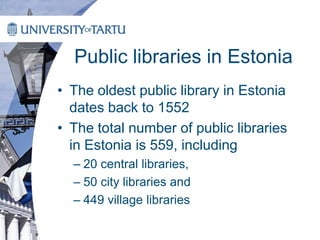 Public libraries in Estonia
• The oldest public library in Estonia
dates back to 1552
• The total number of public libraries
in Estonia is 559, including
– 20 central libraries,
– 50 city libraries and
– 449 village libraries
 