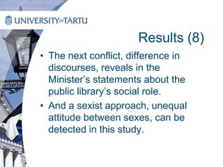 Results (8)
• The next conflict, difference in
discourses, reveals in the
Minister’s statements about the
public library’s social role.
• And a sexist approach, unequal
attitude between sexes, can be
detected in this study.
 