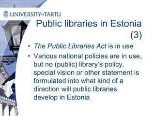 Public libraries in Estonia
(3)
• The Public Libraries Act is in use
• Various national policies are in use,
but no (public) library’s policy,
special vision or other statement is
formulated into what kind of a
direction will public libraries
develop in Estonia
 
