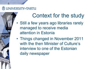 Context for the study
• Still a few years ago libraries rarely
managed to receive media
attention in Estonia
• Things changed in November 2011
with the then Minister of Culture’s
interview to one of the Estonian
daily newspaper
 