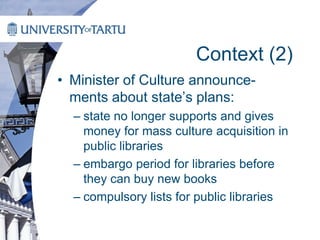 Context (2)
• Minister of Culture announce-
ments about state’s plans:
– state no longer supports and gives
money for mass culture acquisition in
public libraries
– embargo period for libraries before
they can buy new books
– compulsory lists for public libraries
 