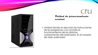CPU
• Unidad donde se ejecutan las instrucciones
de los programas y se controla el
funcionamiento de los distintos
componentes del ordenador, Es el corazón
de todo ordenador.
Unidad de procesamiento
central
 