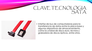 CLAVE TECNOLOGIA
SATA
• Interfaz de bus de computadoras para la
transferencia de datos entre la placa base y
algunos dispositivos de almacenamiento,
como la unidad de disco duro, lectora y
grabadora de discos ópticos, entre otros.
 