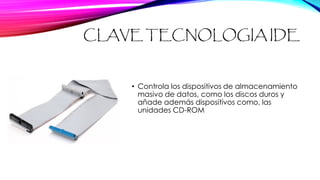 CLAVE TECNOLOGIA IDE
• Controla los dispositivos de almacenamiento
masivo de datos, como los discos duros y
añade además dispositivos como, las
unidades CD-ROM
 