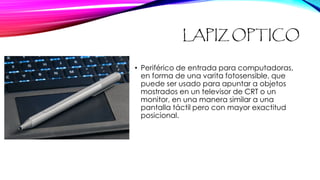 LAPIZ OPTICO
• Periférico de entrada para computadoras,
en forma de una varita fotosensible, que
puede ser usado para apuntar a objetos
mostrados en un televisor de CRT o un
monitor, en una manera similar a una
pantalla táctil pero con mayor exactitud
posicional.
 