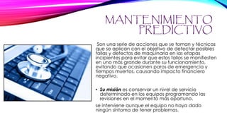 MANTENIMIENTO
PREDICTIVO
Son una serie de acciones que se toman y técnicas
que se aplican con el objetivo de detectar posibles
fallas y defectos de maquinaria en las etapas
incipientes para evitar que estos fallos se manifiesten
en uno más grande durante su funcionamiento,
evitando que ocasionen paros de emergencia y
tiempos muertos, causando impacto financiero
negativo.
• Su misión es conservar un nivel de servicio
determinado en los equipos programando las
revisiones en el momento más oportuno.
se interviene aunque el equipo no haya dado
ningún síntoma de tener problemas.
 