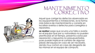 MANTENIMIENTO
CORRECTIVO
Aquel que corrige los defectos observados en
los equipamientos o instalaciones, es la forma
más básica de mantenimiento y consiste en
localizar averías o defectos para corregirlos o
repararlos.
se realiza luego que ocurra una falla o avería
en el equipo que por su naturaleza no pueden
planificarse en el tiempo, presenta costos por
reparación y repuestos no presupuestadas,
pues puede implicar el cambio de algunas
piezas del equipo en caso de ser necesario,
siendo muy común en caso de desgaste de
las mismas en el equipo de cómputo.
 