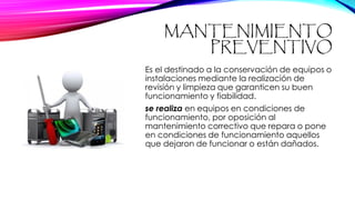 MANTENIMIENTO
PREVENTIVO
Es el destinado a la conservación de equipos o
instalaciones mediante la realización de
revisión y limpieza que garanticen su buen
funcionamiento y fiabilidad.
se realiza en equipos en condiciones de
funcionamiento, por oposición al
mantenimiento correctivo que repara o pone
en condiciones de funcionamiento aquellos
que dejaron de funcionar o están dañados.
 
