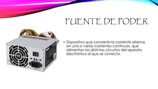FUENTE DE PODER
• Dispositivo que convierte la corriente alterna,
en una o varias corrientes continuas, que
alimentan los distintos circuitos del aparato
electrónico al que se conecta.
 