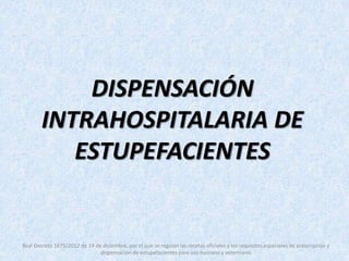 DISPENSACIÓN 
INTRAHOSPITALARIA DE 
ESTUPEFACIENTES 
Real Decreto 1675/2012 de 14 de diciembre, por el que se regulan las recetas oficiales y los requisitos especiales de prescripción y 
dispensación de estupefacientes para uso humano y veterinario 
 