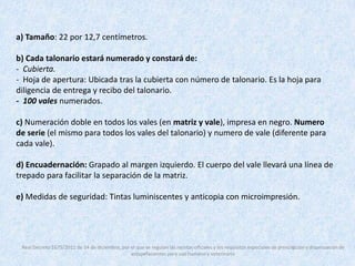 a) Tamaño: 22 por 12,7 centímetros. 
b) Cada talonario estará numerado y constará de: 
- Cubierta. 
- Hoja de apertura: Ubicada tras la cubierta con número de talonario. Es la hoja para 
diligencia de entrega y recibo del talonario. 
- 100 vales numerados. 
c) Numeración doble en todos los vales (en matriz y vale), impresa en negro. Numero 
de serie (el mismo para todos los vales del talonario) y numero de vale (diferente para 
cada vale). 
d) Encuadernación: Grapado al margen izquierdo. El cuerpo del vale llevará una línea de 
trepado para facilitar la separación de la matriz. 
e) Medidas de seguridad: Tintas luminiscentes y anticopia con microimpresión. 
Real Decreto 1675/2012 de 14 de diciembre, por el que se regulan las recetas oficiales y los requisitos especiales de prescripción y dispensación de 
estupefacientes para uso humano y veterinario 
 