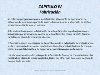 CAPITULO IV 
Fabricación 
• Se entiende por fabricación de estupefacientes al conjunto de operaciones de 
obtención de los mismo a partir de materia bruta así como la obtención de dichos 
productos mediante síntesis química. 
• Solo podrán llevar a cabo la fabricación de estupefacientes aquellos fabricantes 
autorizados por el Servicio de control de estupefacientes el cual también fijara las 
cantidades y clases de productos obtener. 
• El Servicio también se encargara de la aprobación de la adquisición de materia prima 
bruta o elaborada de los países productores, fijara los precios interiores de compra-venta, 
fases de fabricación y de las personas que intervengan en la misma. 
• Los fabricantes autorizados entregarán al Servicio de Control de Estupefacientes las 
cantidades y clases de productos finales fijadas por el Servicio dentro del periodo de 
tiempo fijado por este. 
Ley 17/1967 de 8 de Abril, de estupefacientes 
 
