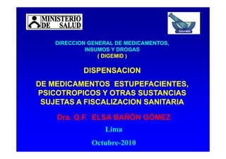 DIRECCION GENERAL DE MEDICAMENTOS
DIRECCION GENERAL DE MEDICAMENTOS
DIRECCION GENERAL DE MEDICAMENTOS
DIRECCION GENERAL DE MEDICAMENTOS
DIGEMID
DIRECCION GENERAL DE MEDICAMENTOS,
DIRECCION GENERAL DE MEDICAMENTOS,
INSUMOS Y DROGAS
INSUMOS Y DROGAS
( DIGEMID )
( DIGEMID )
DIRECCION GENERAL DE MEDICAMENTOS,
DIRECCION GENERAL DE MEDICAMENTOS,
INSUMOS Y DROGAS
INSUMOS Y DROGAS
( DIGEMID )
( DIGEMID )
DISPENSACION
DISPENSACION
DISPENSACION
DISPENSACION
DE MEDICAMENTOS ESTUPEFACIENTES,
DE MEDICAMENTOS ESTUPEFACIENTES,
PSICOTROPICOS Y OTRAS SUSTANCIAS
PSICOTROPICOS Y OTRAS SUSTANCIAS
DE MEDICAMENTOS ESTUPEFACIENTES,
DE MEDICAMENTOS ESTUPEFACIENTES,
PSICOTROPICOS Y OTRAS SUSTANCIAS
PSICOTROPICOS Y OTRAS SUSTANCIAS
D Q F ELSA BAÑÓN GÓMEZ
D Q F ELSA BAÑÓN GÓMEZ
D Q F ELSA BAÑÓN GÓMEZ
D Q F ELSA BAÑÓN GÓMEZ
SUJETAS A FISCALIZACION SANITARIA
SUJETAS A FISCALIZACION SANITARIA
SUJETAS A FISCALIZACION SANITARIA
SUJETAS A FISCALIZACION SANITARIA
Dra. Q.F. ELSA BAÑÓN GÓMEZ
Dra. Q.F. ELSA BAÑÓN GÓMEZ
Dra. Q.F. ELSA BAÑÓN GÓMEZ
Dra. Q.F. ELSA BAÑÓN GÓMEZ
Lima
Lima
Lima
Lima
Octubre
Octubre-
-2010
2010
Octubre
Octubre-
-2010
2010
 