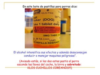 En este bote de pastillas para perros dice: El alcohol intensifica sus efectos y además desaconsejan conducir o manejar maquinas peligrosas”. (Avisado estás, si les das estas pastis al perro esconde las llaves del coche, la birra y  sobretodo : ¡¡¡LOS CUCHILLOS COREANOS!!!) 