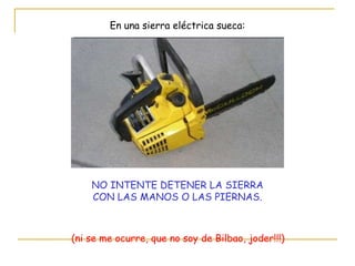 En una sierra eléctrica sueca: NO INTENTE DETENER LA SIERRA CON LAS MANOS O LAS PIERNAS. (ni se me ocurre, que no soy de Bilbao, joder!!!) 