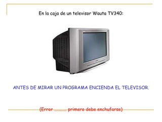 En la caja de un televisor Wauta TV340: ANTES DE MIRAR UN PROGRAMA ENCIENDA EL TELEVISOR. (Error ........... primero debe enchufarse) 
