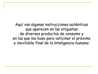 Aquí van algunas instrucciones auténticas que aparecen en las etiquetas  de diversos productos de consumo y en las que me baso para vaticinar el próximo  e inevitable final de la inteligencia humana: 