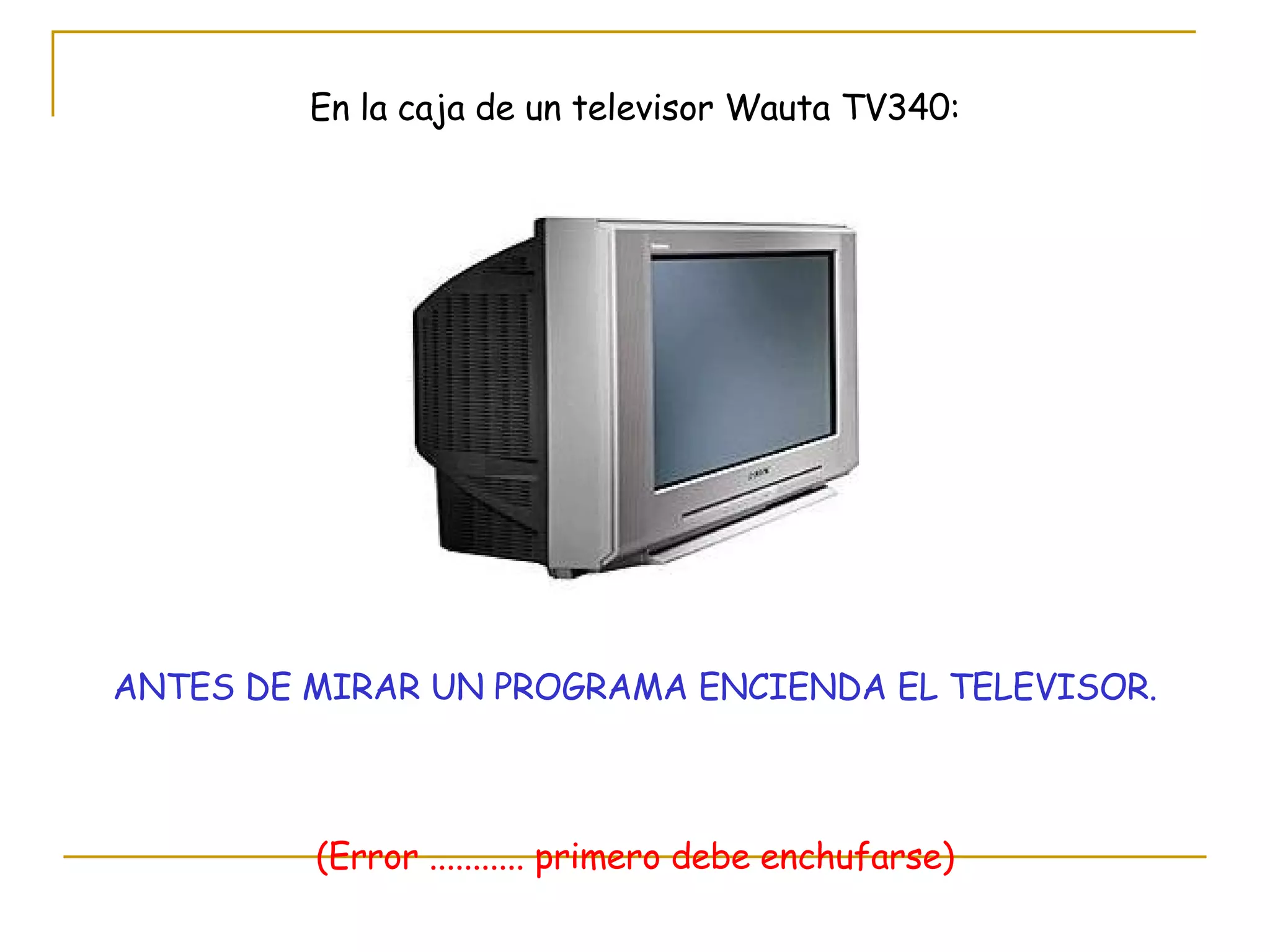 En la caja de un televisor Wauta TV340: ANTES DE MIRAR UN PROGRAMA ENCIENDA EL TELEVISOR. (Error ........... primero debe enchufarse) 