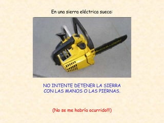 En una sierra eléctrica sueca: NO INTENTE DETENER LA SIERRA CON LAS MANOS O LAS PIERNAS. (No se me habría ocurrido!!!) 