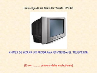 En la caja de un televisor Wauta TV340: ANTES DE MIRAR UN PROGRAMA ENCIENDA EL TELEVISOR. (Error ........... primero debe enchufarse) 