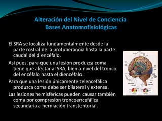 Alteración del Nivel de Conciencia
Bases Anatomofisiológicas
El SRA se localiza fundamentalmente desde la
parte rostral de la protuberancia hasta la parte
caudal del diencéfalo.
Así pues, para que una lesión produzca coma
tiene que afectar al SRA, bien a nivel del tronco
del encéfalo hasta el diencéfalo.
Para que una lesión únicamente telencefálica
produzca coma debe ser bilateral y extensa.
Las lesiones hemisféricas pueden causar también
coma por compresión troncoencefálica
secundaria a herniación transtentorial.
 