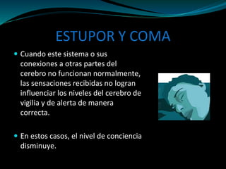 ESTUPOR Y COMA
 Cuando este sistema o sus
conexiones a otras partes del
cerebro no funcionan normalmente,
las sensaciones recibidas no logran
influenciar los niveles del cerebro de
vigilia y de alerta de manera
correcta.
 En estos casos, el nivel de conciencia
disminuye.
 
