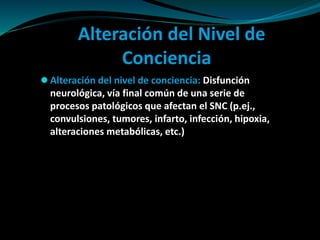 Alteración del Nivel de
Conciencia
 Alteración del nivel de conciencia: Disfunción
neurológica, vía final común de una serie de
procesos patológicos que afectan el SNC (p.ej.,
convulsiones, tumores, infarto, infección, hipoxia,
alteraciones metabólicas, etc.)
 