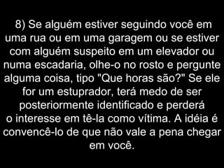   8) Se alguém estiver seguindo você em uma rua ou em uma garagem ou se estiver com alguém suspeito em um elevador ou numa escadaria, olhe-o no rosto e pergunte alguma coisa, tipo "Que horas são?" Se ele for um estuprador, terá medo de ser posteriormente identificado e perderá o interesse em tê-la como vítima. A idéia é convencê-lo de que não vale a pena chegar em você. 